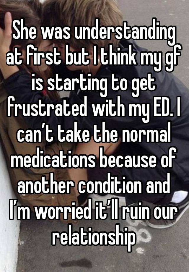 She was understanding at first but I think my gf is starting to get frustrated with my ED. I can’t take the normal medications because of another condition and I’m worried it’ll ruin our relationship