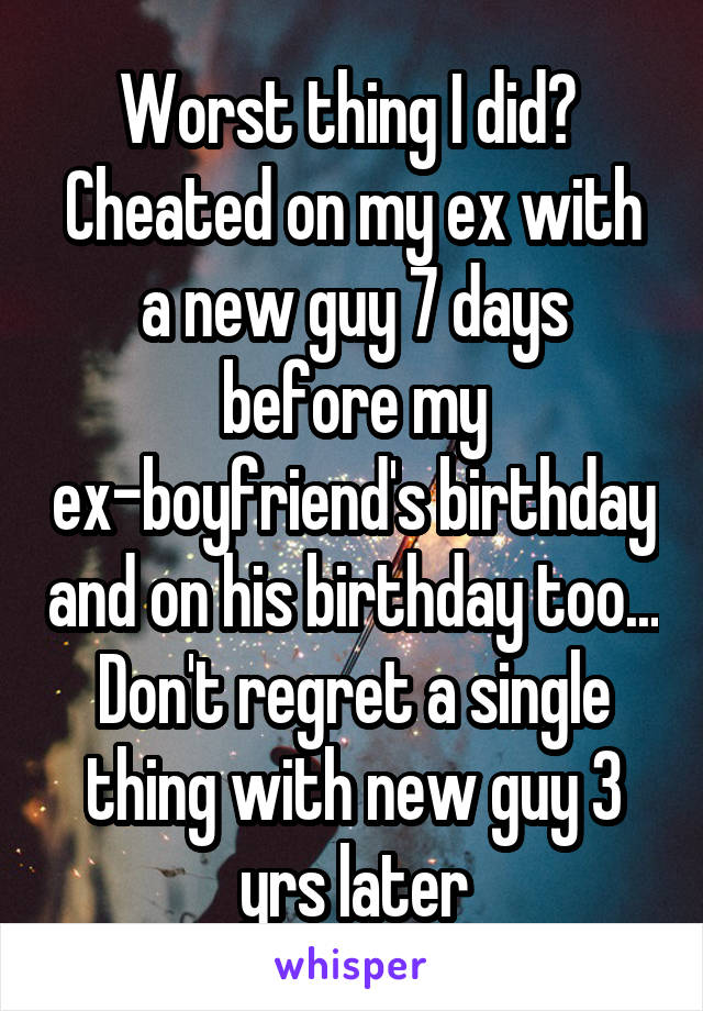 Worst thing I did? 
Cheated on my ex with a new guy 7 days before my ex-boyfriend's birthday and on his birthday too...
Don't regret a single thing with new guy 3 yrs later