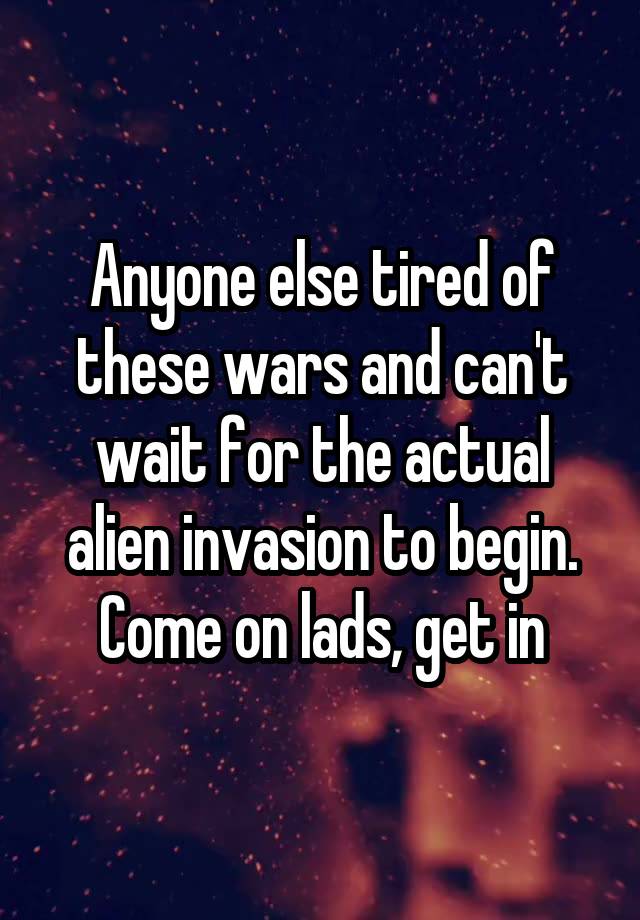 Anyone else tired of these wars and can't wait for the actual alien invasion to begin. Come on lads, get in