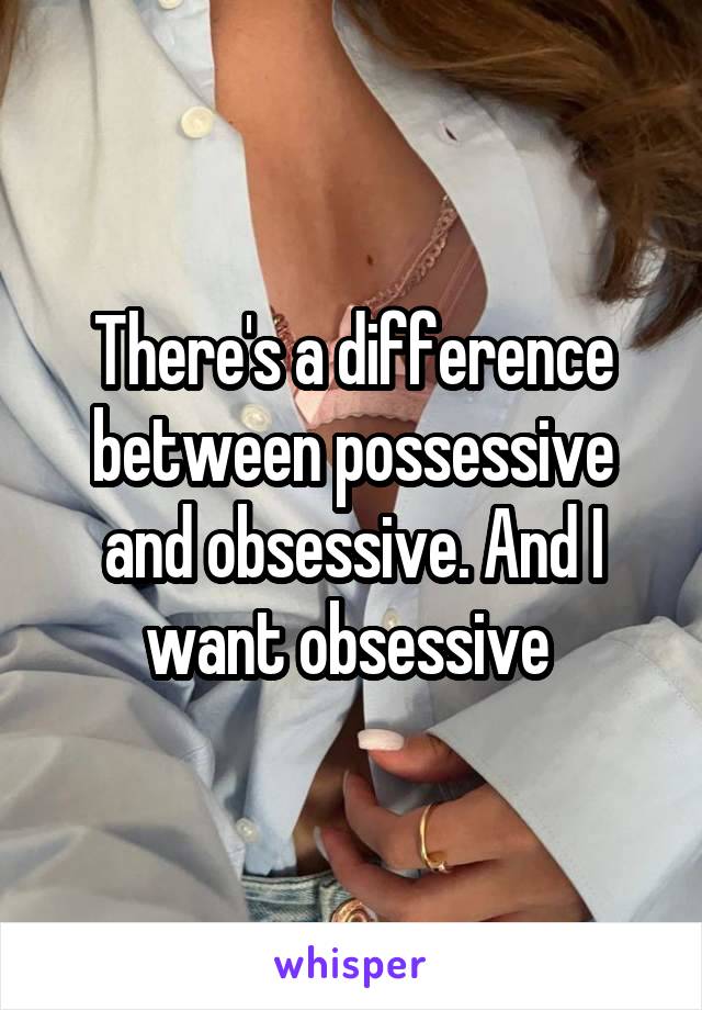 There's a difference between possessive and obsessive. And I want obsessive 