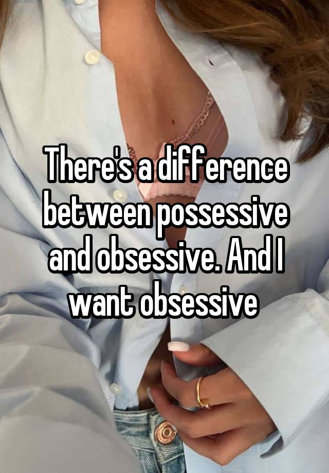 There's a difference between possessive and obsessive. And I want obsessive 