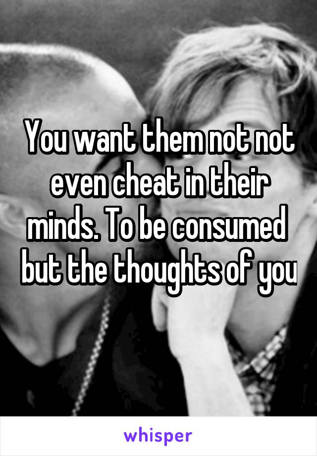 You want them not not even cheat in their minds. To be consumed  but the thoughts of you 