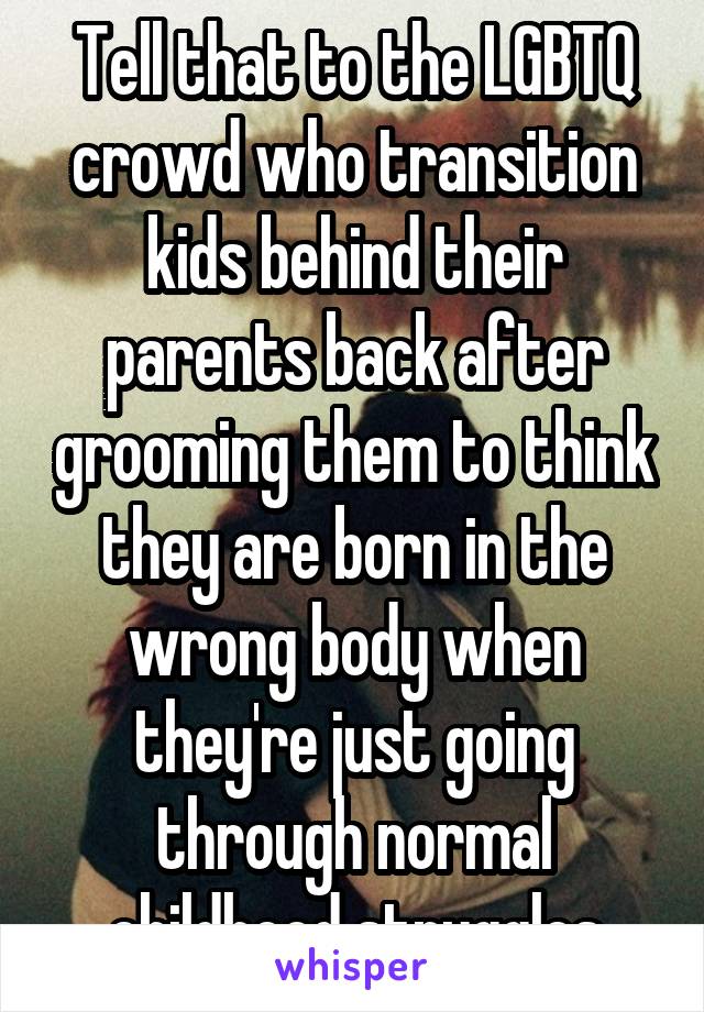 Tell that to the LGBTQ crowd who transition kids behind their parents back after grooming them to think they are born in the wrong body when they're just going through normal childhood struggles