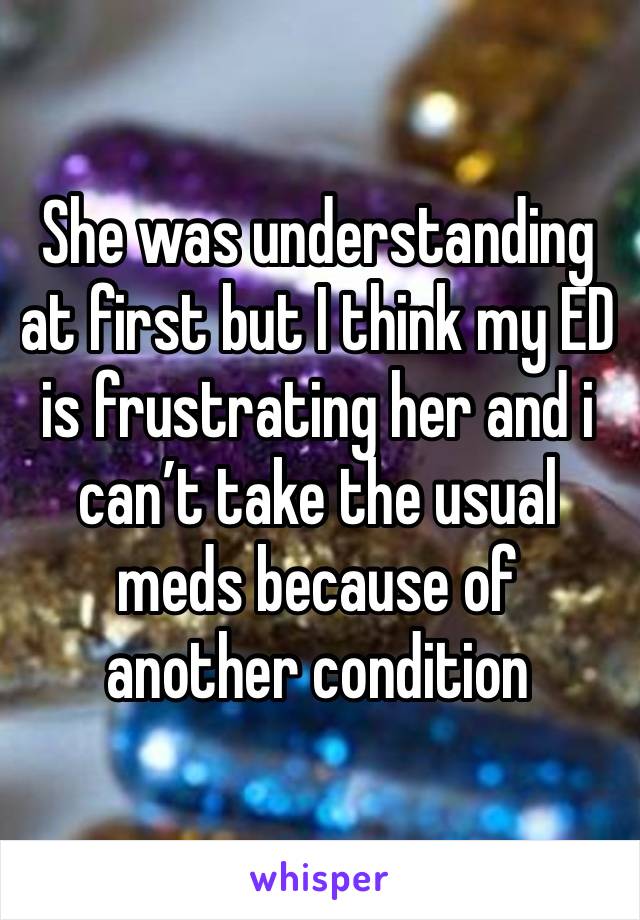 She was understanding at first but I think my ED is frustrating her and i can’t take the usual meds because of another condition 