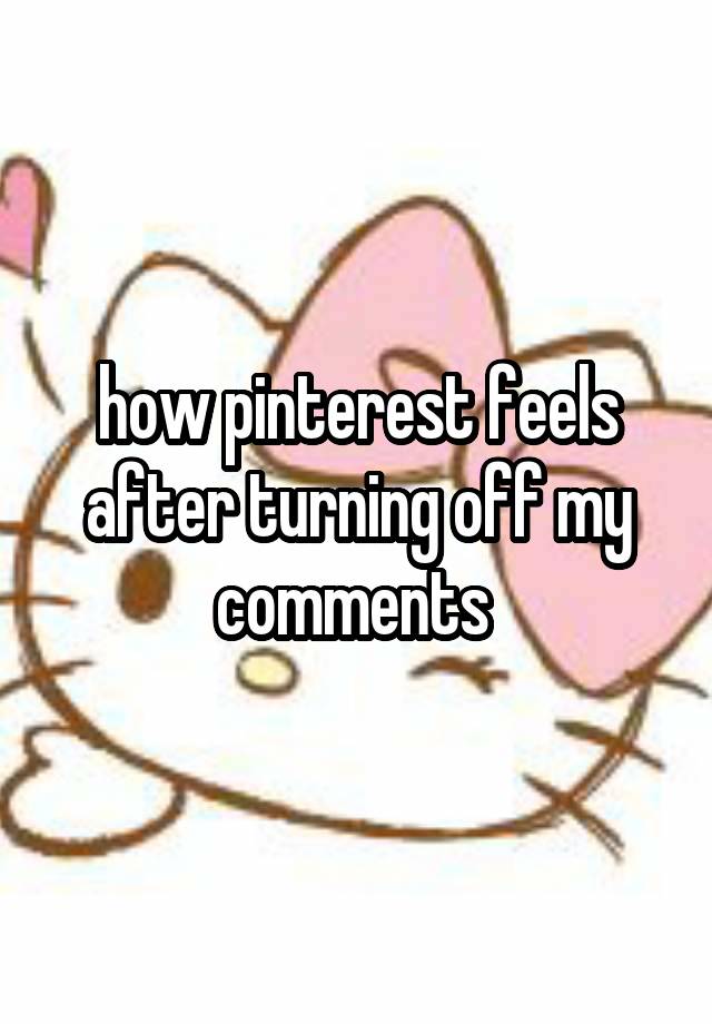 how pinterest feels after turning off my comments 