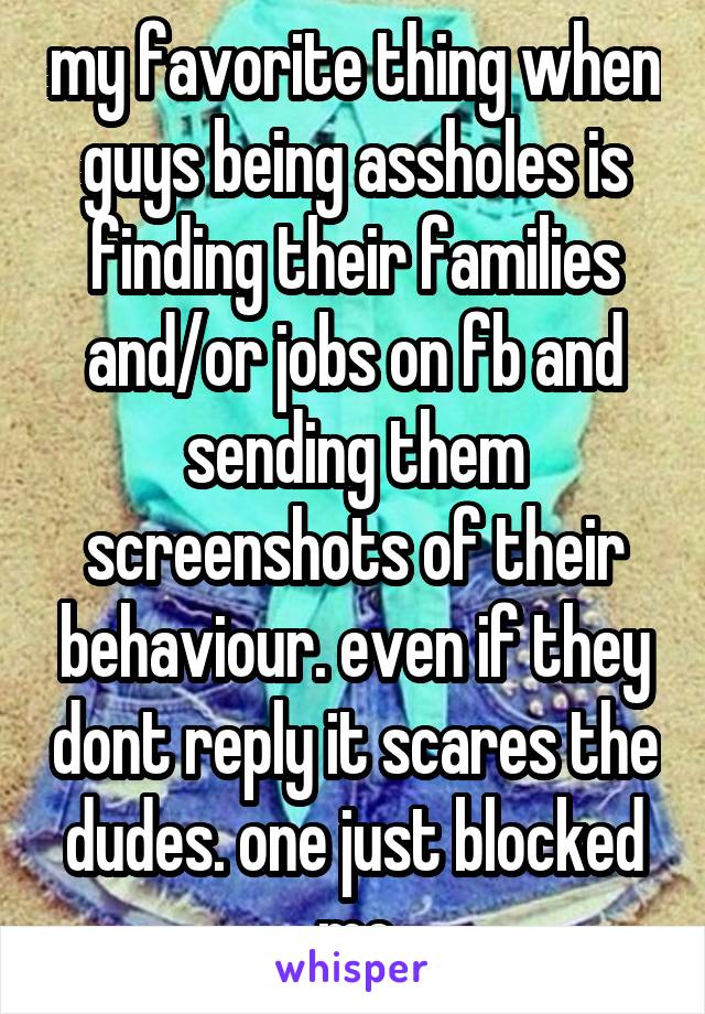 my favorite thing when guys being assholes is finding their families and/or jobs on fb and sending them screenshots of their behaviour. even if they dont reply it scares the dudes. one just blocked me