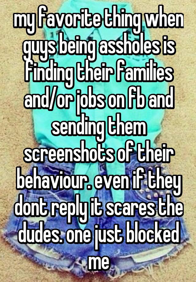 my favorite thing when guys being assholes is finding their families and/or jobs on fb and sending them screenshots of their behaviour. even if they dont reply it scares the dudes. one just blocked me