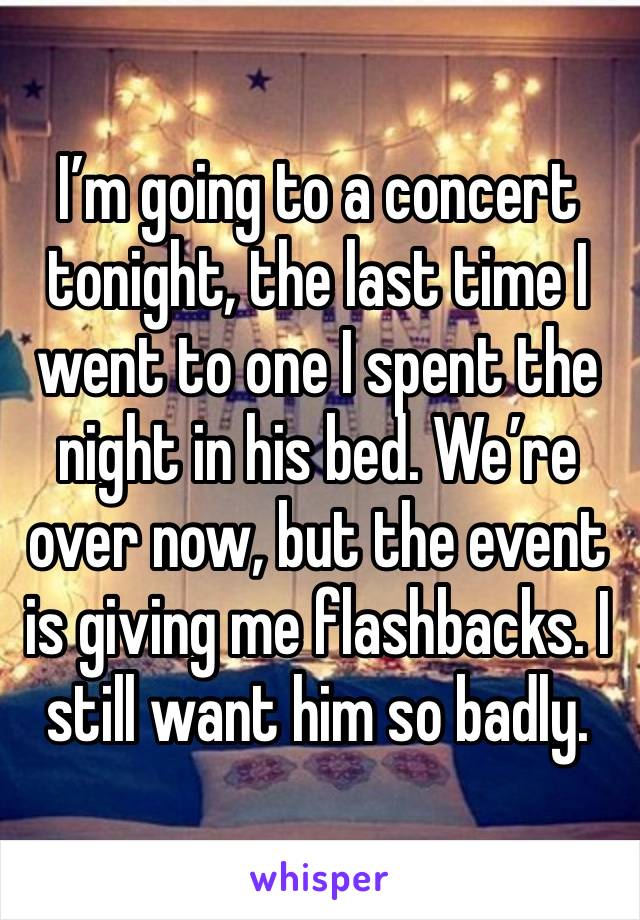 I’m going to a concert tonight, the last time I went to one I spent the night in his bed. We’re over now, but the event is giving me flashbacks. I still want him so badly.