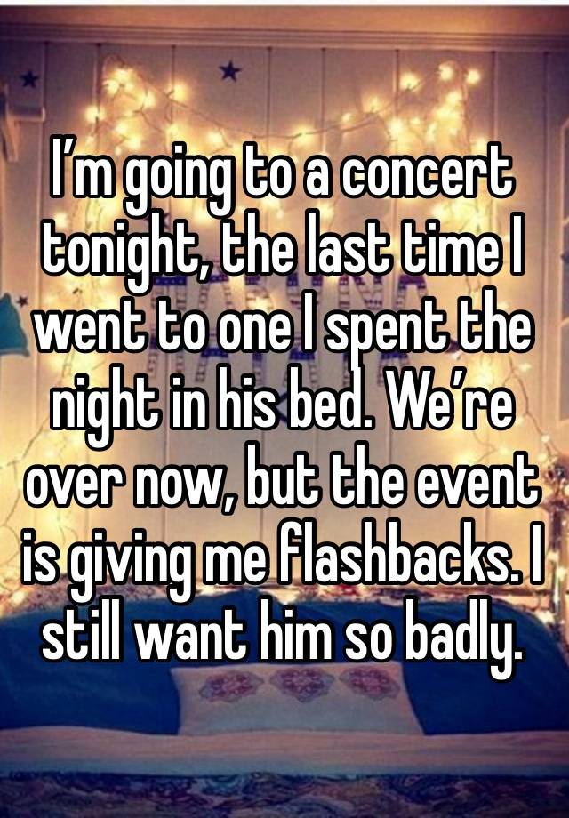 I’m going to a concert tonight, the last time I went to one I spent the night in his bed. We’re over now, but the event is giving me flashbacks. I still want him so badly.