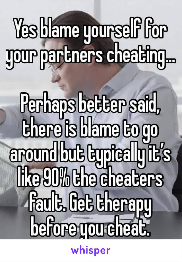 Yes blame yourself for your partners cheating…

Perhaps better said, there is blame to go around but typically it’s like 90% the cheaters fault. Get therapy before you cheat.