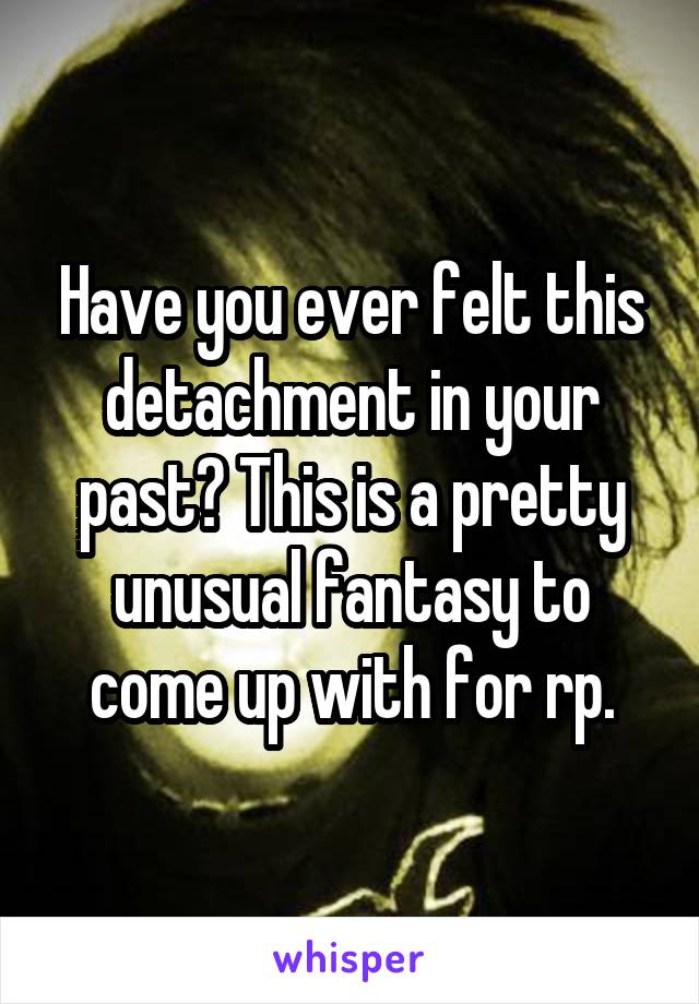 Have you ever felt this detachment in your past? This is a pretty unusual fantasy to come up with for rp.
