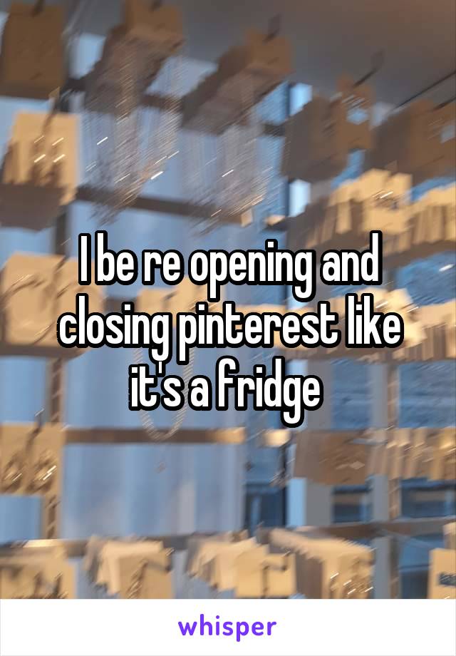 I be re opening and closing pinterest like it's a fridge 