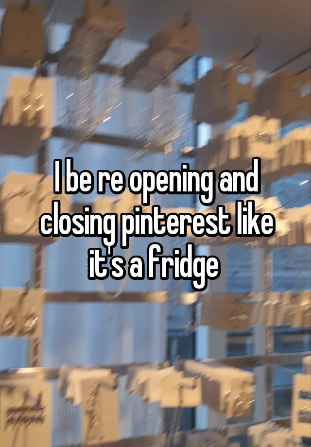 I be re opening and closing pinterest like it's a fridge 