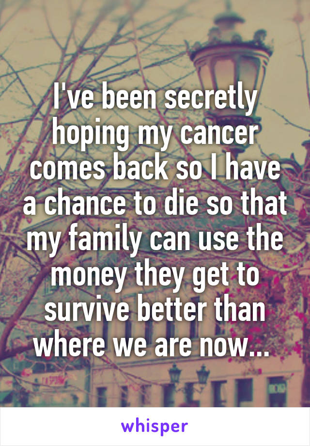 I've been secretly hoping my cancer comes back so I have a chance to die so that my family can use the money they get to survive better than where we are now... 