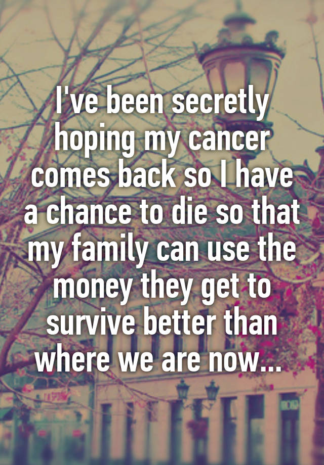 I've been secretly hoping my cancer comes back so I have a chance to die so that my family can use the money they get to survive better than where we are now... 