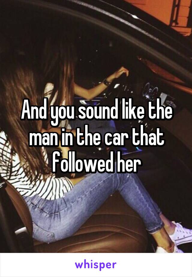 And you sound like the man in the car that followed her