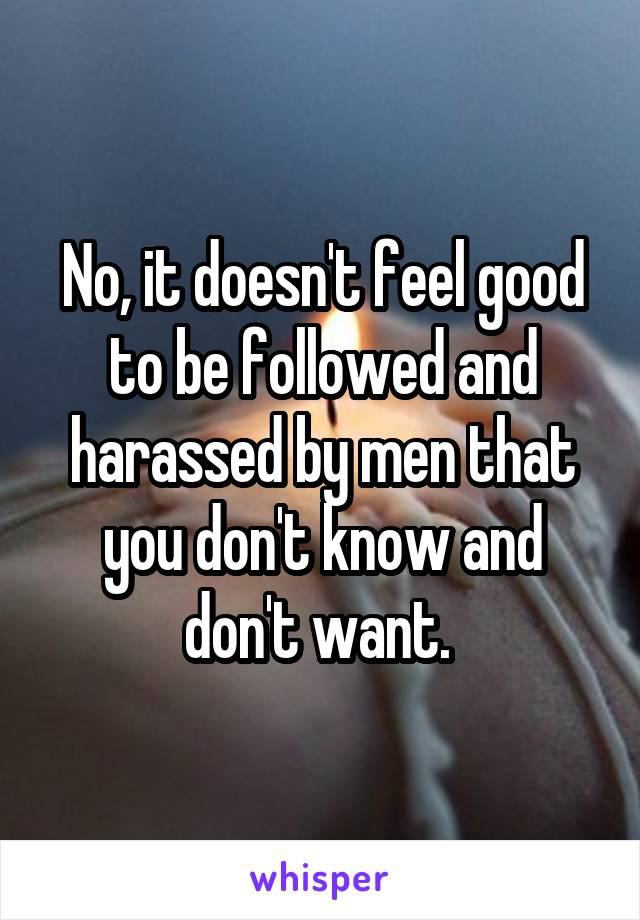 No, it doesn't feel good to be followed and harassed by men that you don't know and don't want. 