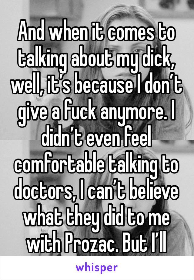 And when it comes to talking about my dick, well, it’s because I don’t give a fuck anymore. I didn’t even feel comfortable talking to doctors, I can’t believe what they did to me with Prozac. But I’ll