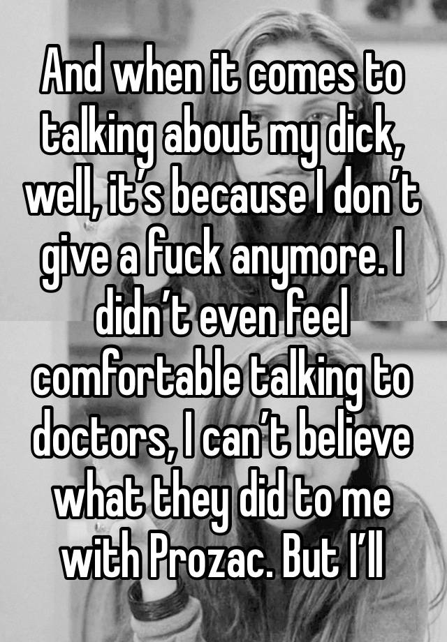 And when it comes to talking about my dick, well, it’s because I don’t give a fuck anymore. I didn’t even feel comfortable talking to doctors, I can’t believe what they did to me with Prozac. But I’ll