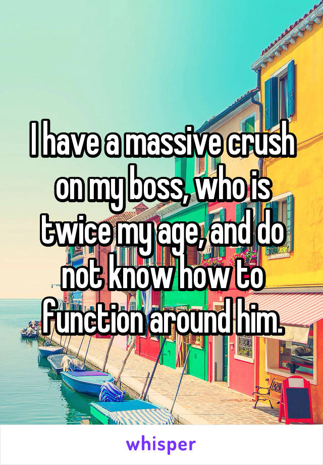 I have a massive crush on my boss, who is twice my age, and do not know how to function around him.