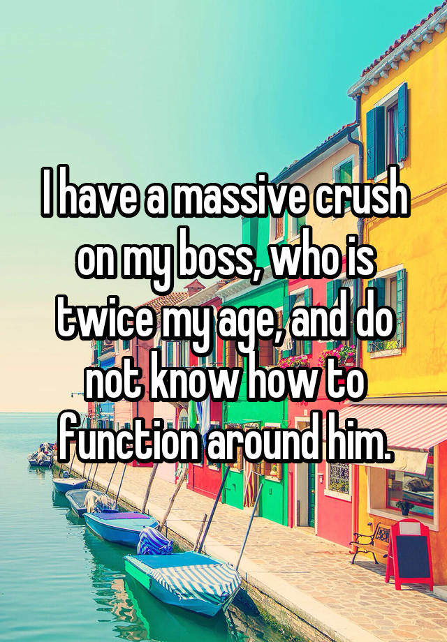I have a massive crush on my boss, who is twice my age, and do not know how to function around him.