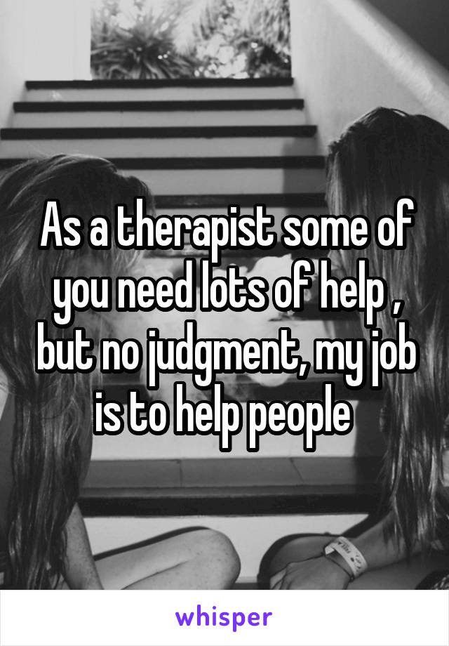 As a therapist some of you need lots of help , but no judgment, my job is to help people 