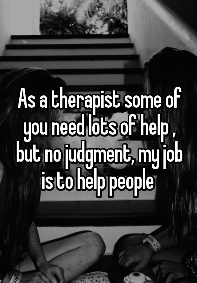 As a therapist some of you need lots of help , but no judgment, my job is to help people 