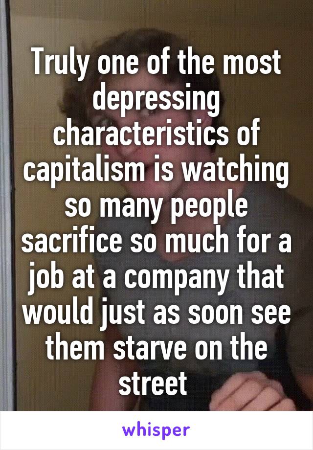 Truly one of the most depressing characteristics of capitalism is watching so many people sacrifice so much for a job at a company that would just as soon see them starve on the street 