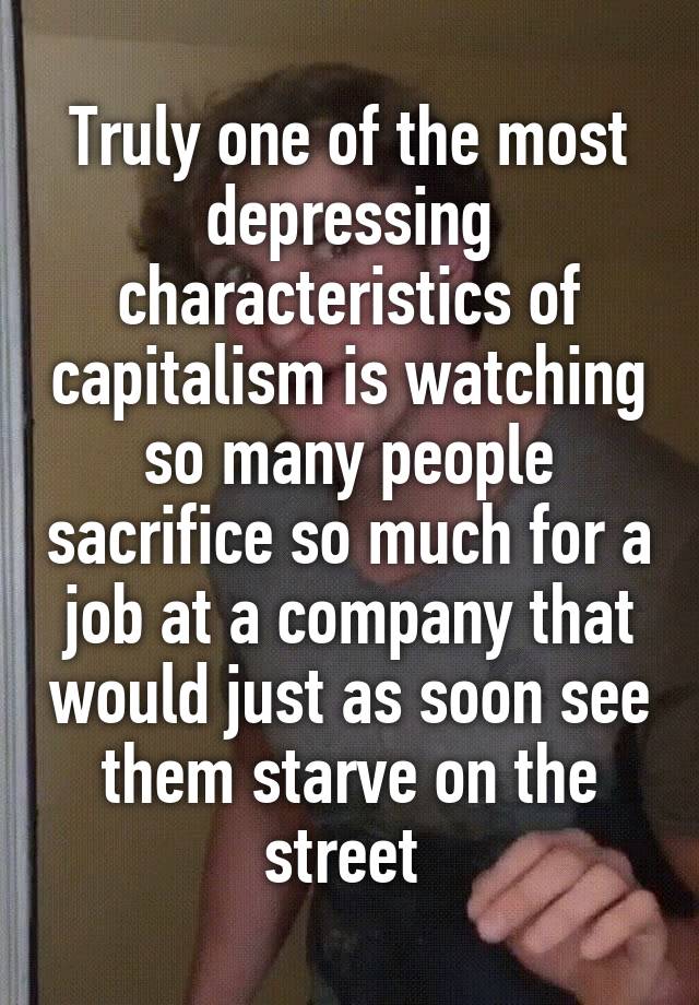 Truly one of the most depressing characteristics of capitalism is watching so many people sacrifice so much for a job at a company that would just as soon see them starve on the street 