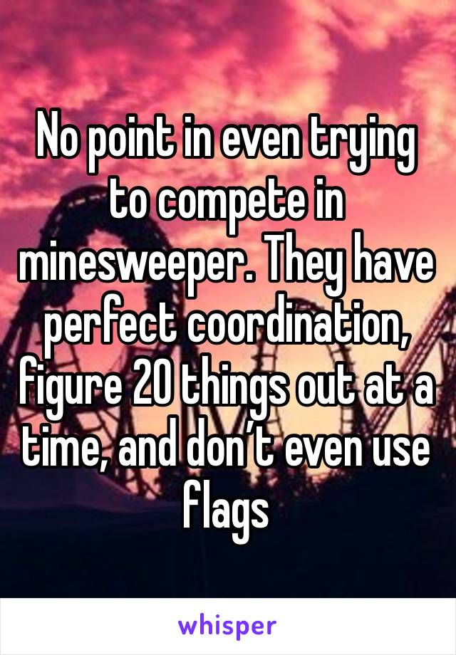 No point in even trying to compete in minesweeper. They have perfect coordination, figure 20 things out at a time, and don’t even use flags