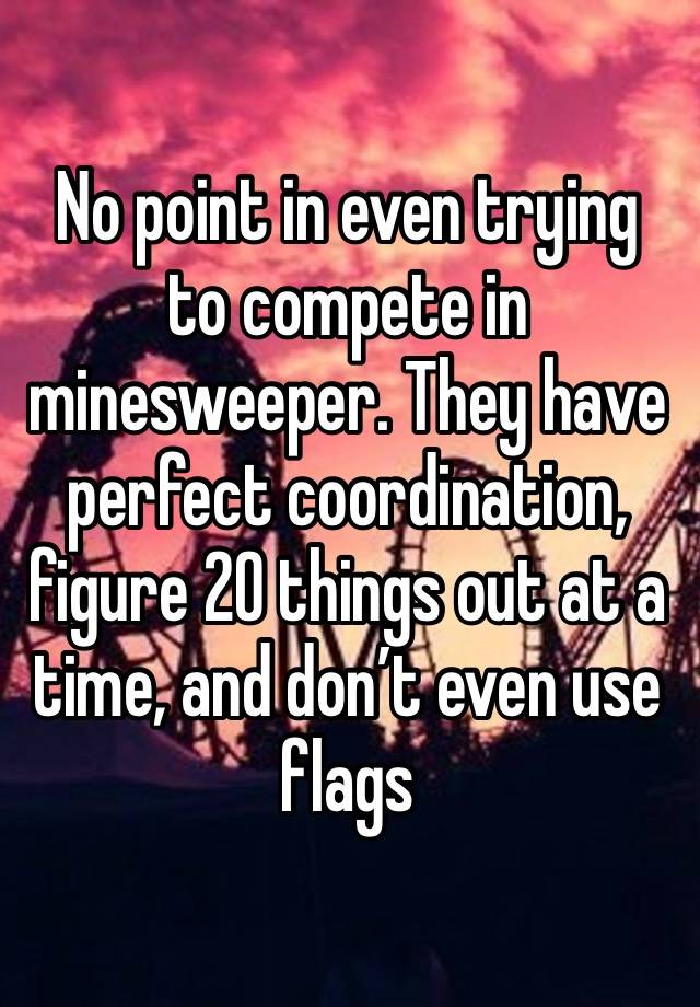 No point in even trying to compete in minesweeper. They have perfect coordination, figure 20 things out at a time, and don’t even use flags