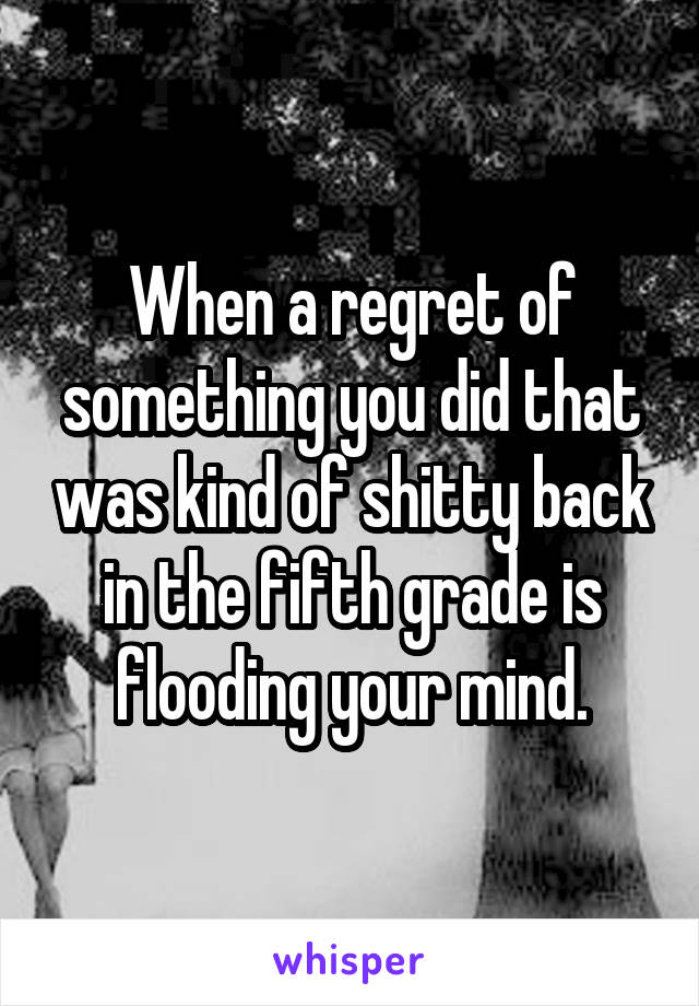 When a regret of something you did that was kind of shitty back in the fifth grade is flooding your mind.