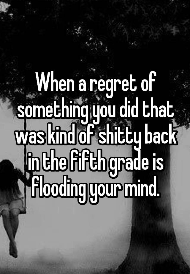 When a regret of something you did that was kind of shitty back in the fifth grade is flooding your mind.
