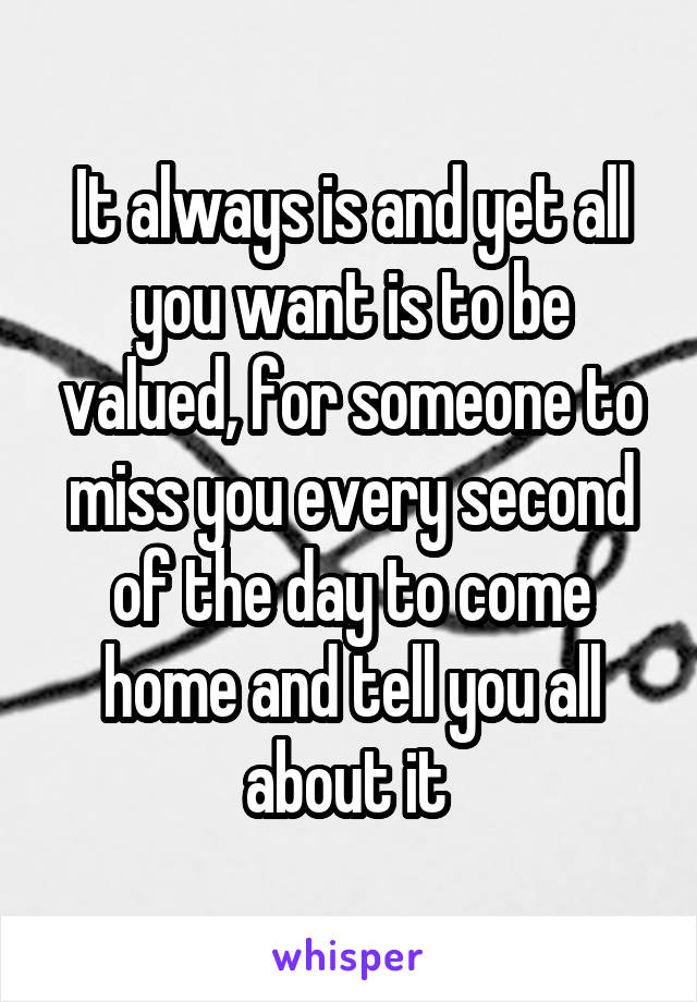 It always is and yet all you want is to be valued, for someone to miss you every second of the day to come home and tell you all about it 