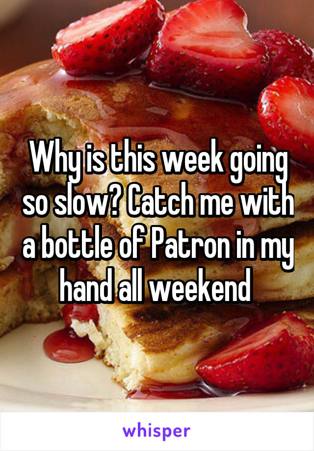 Why is this week going so slow? Catch me with a bottle of Patron in my hand all weekend 