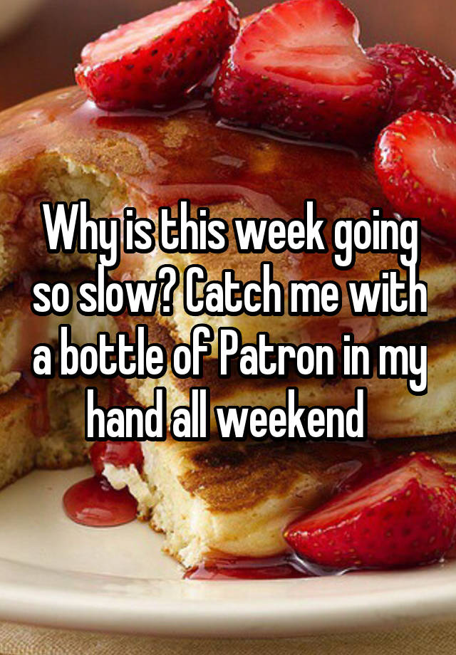 Why is this week going so slow? Catch me with a bottle of Patron in my hand all weekend 