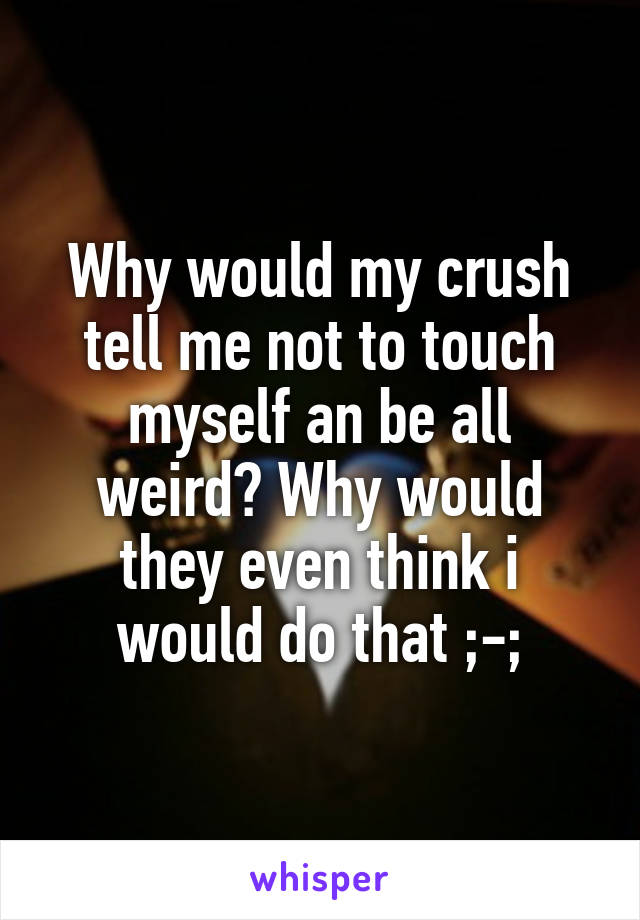Why would my crush tell me not to touch myself an be all weird? Why would they even think i would do that ;-;