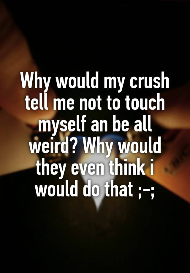 Why would my crush tell me not to touch myself an be all weird? Why would they even think i would do that ;-;