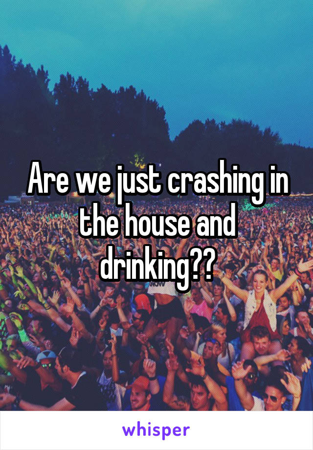 Are we just crashing in the house and drinking??