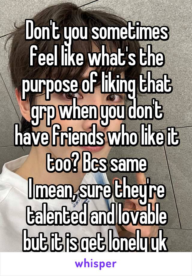 Don't you sometimes feel like what's the purpose of liking that grp when you don't have friends who like it too? Bcs same
I mean, sure they're talented and lovable but it js get lonely yk 