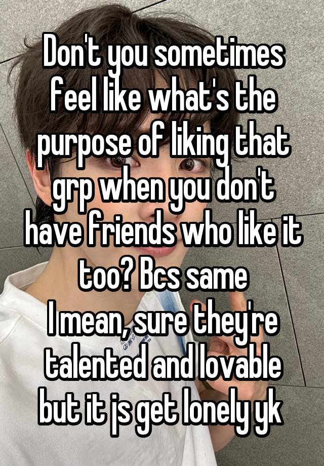 Don't you sometimes feel like what's the purpose of liking that grp when you don't have friends who like it too? Bcs same
I mean, sure they're talented and lovable but it js get lonely yk 