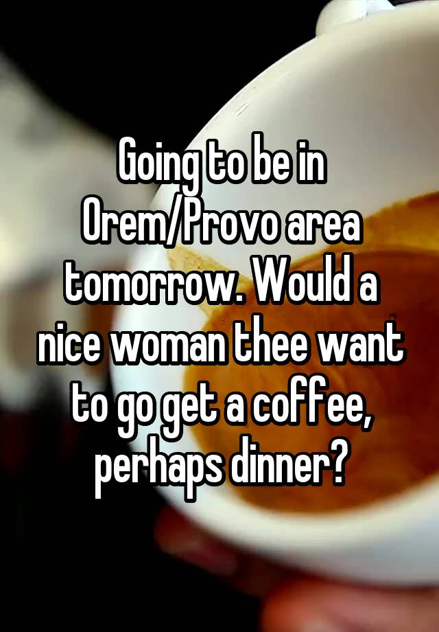 Going to be in Orem/Provo area tomorrow. Would a nice woman thee want to go get a coffee, perhaps dinner?