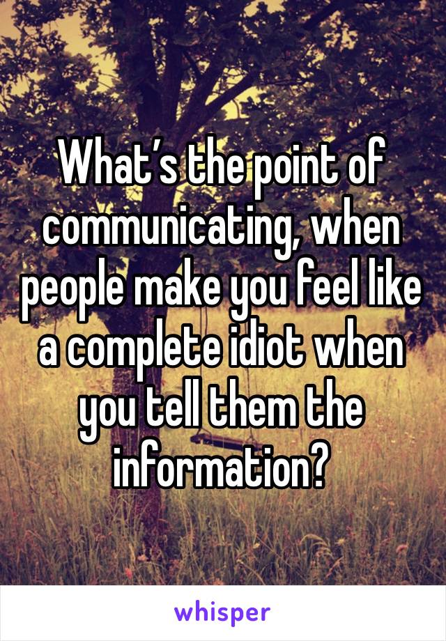 What’s the point of communicating, when people make you feel like a complete idiot when you tell them the information?