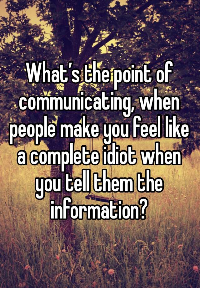 What’s the point of communicating, when people make you feel like a complete idiot when you tell them the information?