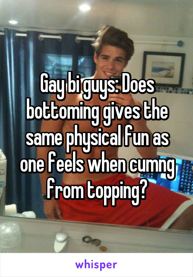 Gay bi guys: Does bottoming gives the same physical fun as one feels when cumng from topping?