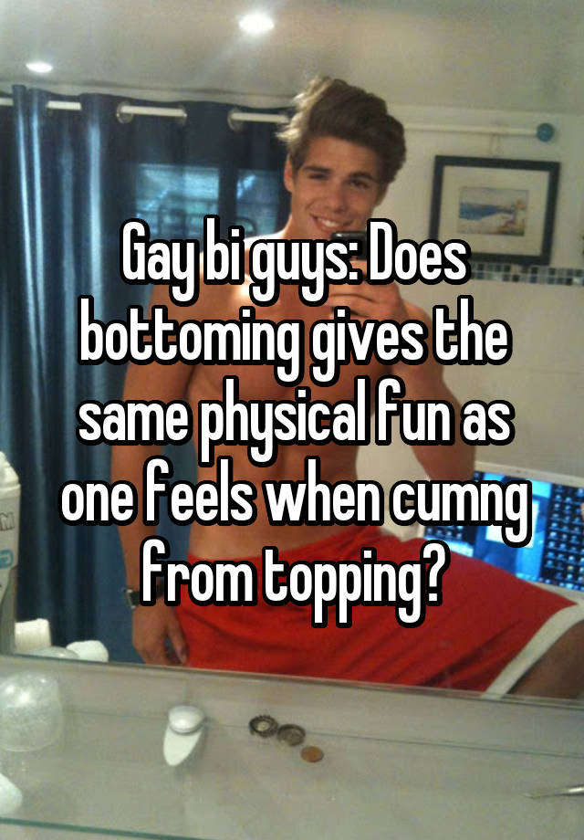 Gay bi guys: Does bottoming gives the same physical fun as one feels when cumng from topping?