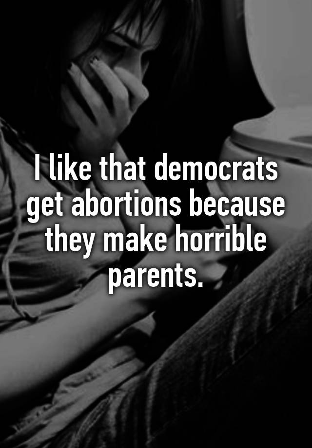 I like that democrats get abortions because they make horrible parents.