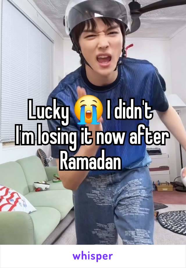 Lucky 😭 I didn't 
I'm losing it now after Ramadan 