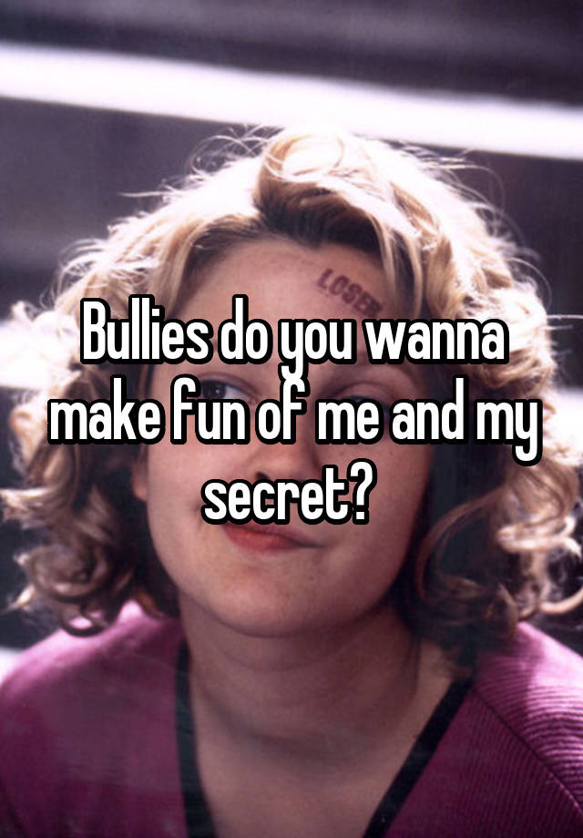 Bullies do you wanna make fun of me and my secret? 