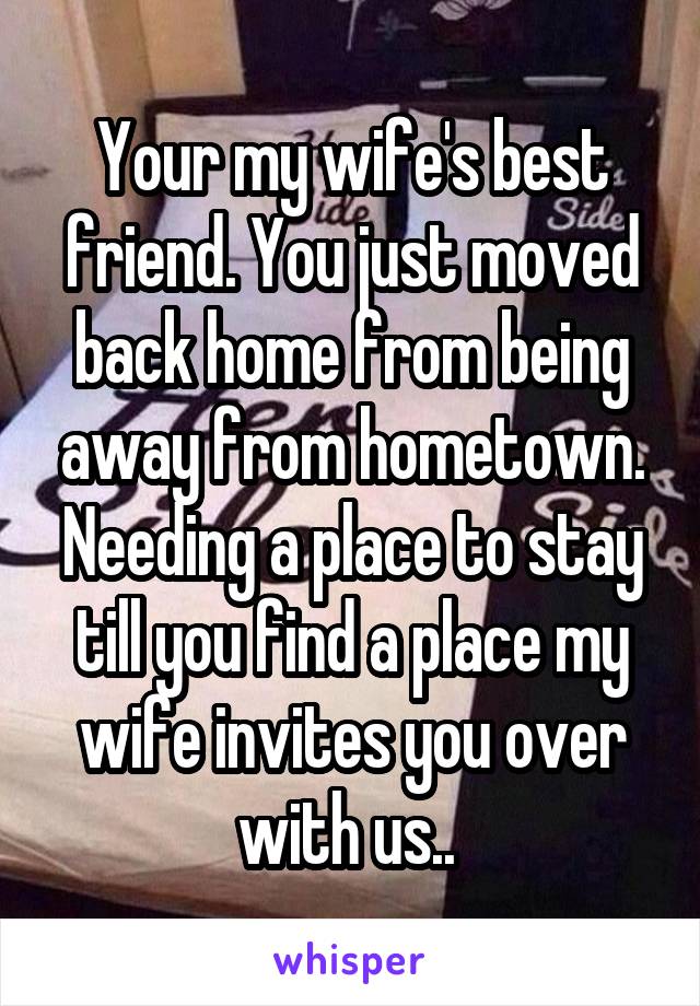 Your my wife's best friend. You just moved back home from being away from hometown. Needing a place to stay till you find a place my wife invites you over with us.. 